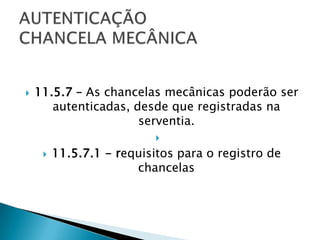    11.5.7 – As chancelas mecânicas poderão ser
       autenticadas, desde que registradas na
                      serventia.
                           
        11.5.7.1 - requisitos para o registro de
                       chancelas
 