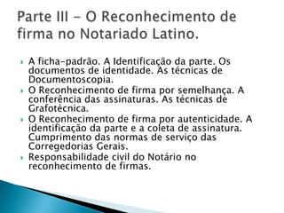    A ficha-padrão. A Identificação da parte. Os
    documentos de identidade. As técnicas de
    Documentoscopia.
   O Reconhecimento de firma por semelhança. A
    conferência das assinaturas. As técnicas de
    Grafotécnica.
   O Reconhecimento de firma por autenticidade. A
    identificação da parte e a coleta de assinatura.
    Cumprimento das normas de serviço das
    Corregedorias Gerais.
   Responsabilidade civil do Notário no
    reconhecimento de firmas.
 