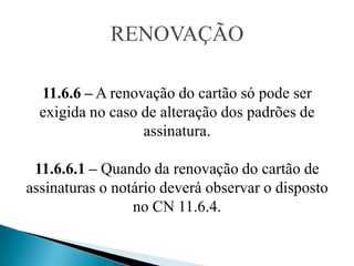 RENOVAÇÃO

  11.6.6 – A renovação do cartão só pode ser
  exigida no caso de alteração dos padrões de
                  assinatura.

 11.6.6.1 – Quando da renovação do cartão de
assinaturas o notário deverá observar o disposto
                 no CN 11.6.4.
 