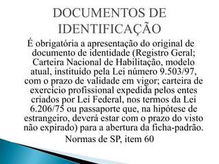DOCUMENTOS DE
        IDENTIFICAÇÃO
 É obrigatória a apresentação do original de
  documento de identidade (Registro Geral;
  Carteira Nacional de Habilitação, modelo
  atual, instituído pela Lei número 9.503/97,
com o prazo de validade em vigor; carteira de
 exercício profissional expedida pelos entes
  criados por Lei Federal, nos termos da Lei
 6.206/75 ou passaporte que, na hipótese de
estrangeiro, deverá estar com o prazo do visto
não expirado) para a abertura da ficha-padrão.
            Normas de SP, item 60
 