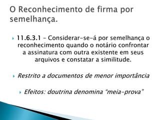    11.6.3.1 – Considerar-se-á por semelhança o
    reconhecimento quando o notário confrontar
      a assinatura com outra existente em seus
          arquivos e constatar a similitude.

   Restrito a documentos de menor importância

       Efeitos: doutrina denomina “meia-prova”
 