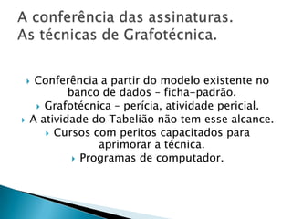 Conferência a partir do modelo existente no
            banco de dados – ficha-padrão.
      Grafotécnica – perícia, atividade pericial.
   A atividade do Tabelião não tem esse alcance.
        Cursos com peritos capacitados para
                  aprimorar a técnica.
              Programas de computador.
 