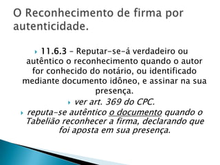11.6.3 – Reputar-se-á verdadeiro ou
 autêntico o reconhecimento quando o autor
  for conhecido do notário, ou identificado
mediante documento idôneo, e assinar na sua
                  presença.
              ver art. 369 do CPC.
 reputa-se autêntico o documento quando o
  Tabelião reconhecer a firma, declarando que
          foi aposta em sua presença.
 