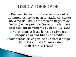   Documentos de transferência de veículos
 automotores, como na autorização constante
  no verso do CRV (Certificado de Registro de
  Veículo) e nas procurações outorgadas para
  esse fim, exclusivamente ou não (11.6.3.2.)
    Notas promissórias, letras de câmbio e
      cheques e outros títulos de crédito
 Autorização de viagem de que trata o artigo
         84 do Estatuto da Criança e do
             Adolecente (11.6.3.3 )
 
