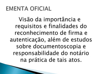 Visão da importância e
  requisitos e finalidades do
  reconhecimento de firma e
autenticação, além de estudos
   sobre documentoscopia e
 responsabilidade do notário
    na prática de tais atos.
 