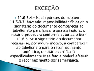   11.6.3.4 – Nas hipóteses do subitem
11.6.3.3, havendo impossibilidade física de o
   signatário do documento comparecer ao
  tabelionato para lançar a sua assinatura, o
 notário procederá conforme autoriza o item
     11.6.5. Se o signatário do documento
recusar-se, por algum motivo, a comparecer
    ao tabelionato para o reconhecimento
         autêntico, o notário certificará
especificadamente esse fato e poderá efetuar
      o reconhecimento por semelhança.
 