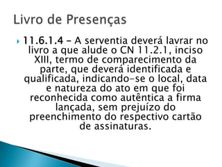    11.6.1.4 – A serventia deverá lavrar no
     livro a que alude o CN 11.2.1, inciso
       XIII, termo de comparecimento da
        parte, que deverá identificada e
    qualificada, indicando-se o local, data
          e natureza do ato em que foi
      reconhecida como autêntica a firma
             lançada, sem prejuízo do
     preenchimento do respectivo cartão
                  de assinaturas.
 