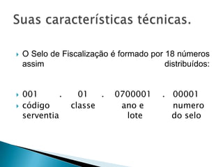    O Selo de Fiscalização é formado por 18 números
    assim                                distribuídos:


   001       .     01   .   0700001     . 00001
   código        classe      ano e        numero
    serventia                  lote        do selo
 