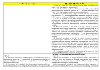 TEXTUL INIŢIAL TEXTUL MODIFICAT
a) cu data de 1 martie 2018 pentru persoanele care se află în situaţia prevăzută
la alin. (1) lit. c) la data de 31 decembrie 2017;
b) cu data de 1 a lunii următoare celei în care organul fiscal constată că
persoana impozabilă înregistrată în scopuri de TVA se află în situaţia prevăzută
la alin. (1) lit. c) şi nu a depus notificarea menţionată la alin. (6).
(10) Persoanele prevăzute la alin. (2) pot renunţa la aplicarea mecanismului
plăţii defalcate a TVA la sfârşitul anului fiscal, dar nu mai devreme de un an de
la data la care au fost înscrişi în Registrul persoanelor care aplică plata defalcată
a TVA, dacă nu se află în niciuna dintre situaţiile prevăzute la alin. (1), prin
depunerea unei notificări în acest scop la organul fiscal competent. Radierea din
Registrul persoanelor care aplică plata defalcată a TVA se face de către organul
fiscal competent, în termen de maximum 5 zile lucrătoare de la data depunerii
notificării.
(11) Persoanele prevăzute la alin. (1) lit. a) şi b) pot renunţa la aplicarea
mecanismului plăţii defalcate a TVA după o perioadă de minimum 6 luni de la
data în care nu se mai află în niciuna dintre situaţiile prevăzute la alin. (1), prin
depunerea unei notificări în acest scop la organul fiscal competent. Radierea din
Registrul persoanelor care aplică plata defalcată a TVA se face de către organul
fiscal competent, în termen de maximum 5 zile lucrătoare de la data depunerii
notificării.
(12) Persoanele prevăzute la alin. (1) lit. c) pot renunţa la aplicarea
mecanismului plăţii defalcate a TVA după ieşirea de sub incidenţa legislaţiei
privind procedurile de prevenire a insolvenţei şi de insolvenţă, dacă nu se mai
află în niciuna dintre situaţiile prevăzute la alin. (1), prin depunerea unei
notificări în acest scop la organul fiscal competent. Radierea din Registrul
persoanelor care aplică obligatoriu plata defalcată a TVA se face de către
organul fiscal competent, în termen de maximum 5 zile lucrătoare de la data
depunerii notificării.
(13) Persoanele prevăzute la alin. (10) - (12) nu mai aplică mecanismul plăţii
defalcate a TVA începând cu data radierii din registru."
ART. 3
(1) Persoanele impozabile şi instituţiile publice, indiferent dacă sunt sau nu
înregistrate în scopuri de TVA, au obligaţia să plătească contravaloarea TVA
aferente achiziţiilor de bunuri şi servicii într-un cont de TVA al
furnizorului/prestatorului.
(2) Prin excepţie de la prevederile alin. (1), persoanele fizice impozabile care
nu sunt înregistrate şi nu au obligaţia să se înregistreze în scopuri de TVA
3. Articolul 3 se modifică şi va avea următorul cuprins:
"ART. 3
(1) Persoanele impozabile, cu excepţia instituţiilor publice, înregistrate în
scopuri de TVA, au obligaţia să plătească contravaloarea TVA aferente
achiziţiilor de bunuri şi servicii într-un cont de TVA al furnizorului/prestatorului
care aplică mecanismul plăţii defalcate a TVA.
(2) Prin excepţie de la prevederile alin. (1), persoanele fizice impozabile şi
persoanele nestabilite în România din punctul de vedere al TVA şi care nu sunt
 