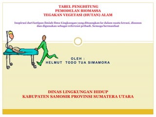 Inspirasi dari kutipan ilmiah Ilmu Lingkungan yang dituangkan ke dalam suatu kreasi, disusun
dan digunakan sebagai referensi pribadi. Semoga bermanfaat
O L E H :
H E L M U T TO D O TU A S I M AM O R A
DINAS LINGKUNGAN HIDUP
KABUPATEN SAMOSIR PROVINSI SUMATERA UTARA
TABEL PENGHITUNG
PEMODELAN BIOMASSA
TEGAKAN VEGETASI (HUTAN) ALAM
 