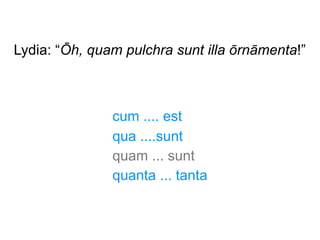 Lydia: “Ōh, quam pulchra sunt illa ōrnāmenta!”

cum .... est
qua ....sunt
quam ... sunt
quanta ... tanta

 
