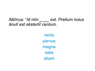 Albīnus: “Id nōn ____ est. Pretium huius
ānulī est sēstertiī centum.
nimis
parvus
magna
satis
etiam

 