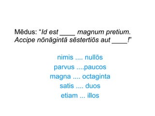 Mēdus: “Id est ____ magnum pretium.
Accipe nōnāgintā sēstertiōs aut ____!”
nimis .... nullōs
parvus ....paucos
magna .... octaginta
satis .... duos
etiam ... illos

 
