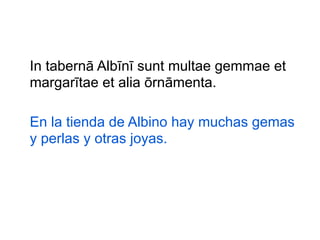 In tabernā Albīnī sunt multae gemmae et
margarītae et alia ōrnāmenta.
En la tienda de Albino hay muchas gemas
y perlas y otras joyas.

 