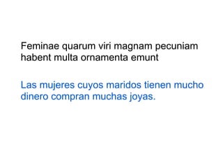Feminae quarum viri magnam pecuniam
habent multa ornamenta emunt
Las mujeres cuyos maridos tienen mucho
dinero compran muchas joyas.

 