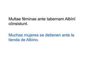 Multae fēminae ante tabernam Albīnī
cōnsistunt.
Muchas mujeres se detienen ante la
tienda de Albino.

 