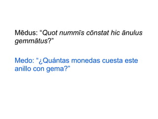 Mēdus: “Quot nummīs cōnstat hic ānulus
gemmātus?”
Medo: “¿Quántas monedas cuesta este
anillo con gema?”

 