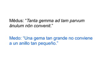 Mēdus: “Tanta gemma ad tam parvum
ānulum nōn convenit.”
Medo: “Una gema tan grande no conviene
a un anillo tan pequeño.”

 