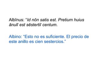 Albīnus: “Id nōn satis est. Pretium huius
ānulī est sēstertiī centum.
Albino: “Esto no es suficiente. El precio de
este anillo es cien sestercios.”

 