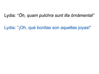 Lydia: “Ōh, quam pulchra sunt illa ōrnāmenta!”
Lydia: “¡Oh, qué bonitas son aquellas joyas!”

 