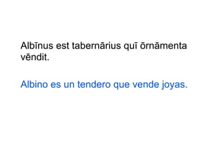 Albīnus est tabernārius quī ōrnāmenta
vēndit.
Albino es un tendero que vende joyas.

 