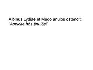 Albīnus Lydiae et Mēdō ānulōs ostendit:
“Aspicite hōs ānulōs!”

 