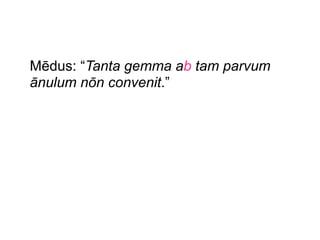 Mēdus: “Tanta gemma ab tam parvum
ānulum nōn convenit.”

 