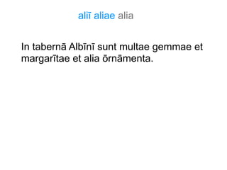 aliī aliae alia
In tabernā Albīnī sunt multae gemmae et
margarītae et alia ōrnāmenta.

 