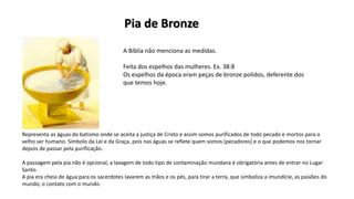 A Bíblia não menciona as medidas.
Feita dos espelhos das mulheres. Ex. 38:8
Os espelhos da época eram peças de bronze polidos, deferente dos
que temos hoje.
Representa as águas do batismo onde se aceita a justiça de Cristo e assim somos purificados de todo pecado e mortos para o
velho ser humano. Símbolo da Lei e da Graça, pois nas águas se reflete quem somos (pecadores) e o que podemos nos tornar
depois de passar pela purificação.
A passagem pela pia não é opcional, a lavagem de todo tipo de contaminação mundana é obrigatória antes de entrar no Lugar
Santo.
A pia era cheia de água para os sacerdotes lavarem as mãos e os pés, para tirar a terra, que simboliza a imundície, as paixões do
mundo, o contato com o mundo.
Pia de Bronze
 