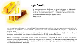 O Lugar Santo media 20 côvados de comprimento por 10 côvados de
largura. Continha a mesa da proposição, o candelabro e o altar de
incenso. Ficava no meio do átrio e a sua entrada também tinha uma
porta. E somente o sacerdote poderia entrar.
Êxodo 26.36
Feita de madeira de acácia, que era uma madeira difícil de lidar, cheia de nós e imperfeita, coberta de ouro puro, simbolizando o
homem cheio de defeito, que precisa ser lixado e aplainado para depois receber a cobertura de ouro, que é a implantação do
caráter de Cristo.
As tábuas eram fixadas no solo em uma base feita de prata (salvação), portanto, a Igreja é estabelecida pela redenção e não
pelas obras. Neste lugar não havia carne, era queimada lá fora. Era um lugar para buscar ao Senhor.
O Santo Lugar é o lugar da obediência, quando já tendo experimentado a transposição do império das trevas para adentrar o
Reino do Filho, pela fé na obra acabada da cruz (morte e ressurreição), passamos a nos relacionar com Deus pela observância de
Sua expressa vontade. A Palavra recebida passa a ser acolhida, tornando-se os princípios que determinarão nossas decisões, em
lugar dos valores anteriores, expurgados.
Lugar Santo
 
