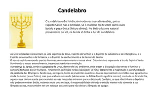 O candelabro não foi discriminado nas suas dimensões, pois o
Espírito Santo não é limitado, só o material foi descrito como ouro
batido e peça única (feitura divina). No átrio a luz era natural
proveniente do sol, na tenda só tinha a luz do candelabro
As sete lâmpadas representam os sete espíritos de Deus, Espírito do Senhor, e o Espírito de sabedoria e de inteligência, e o
Espírito de conselho e de fortaleza, e o Espírito de conhecimento e de temor do Senhor
O nosso espírito renovado precisa iluminar permanentemente a nossa alma. O candelabro representa a luz do Espírito Santo
iluminando o nosso entendimento, trazendo sabedoria e revelação.
A presença da Igreja, sendo o candeeiro de Deus, dentro de seu ambiente, deve trazer a dissipação das trevas e iluminar o
caminho tortuoso do ser humano. Finalmente, com base nesta visão pode-se notar claramente a magnitude e a profundidade
da parábola das 10 virgens. Sendo que, as virgens, tanto as prudentes quanto as loucas, representam os cristãos que aguardam a
vinda do noivo (Jesus Cristo), mas que acabam morrendo (várias vezes na Bíblia dormir significa morrer), contudo no Grande Dia,
aquelas que tinham azeite para acender as suas lâmpadas entraram para as Bodas do Cordeiro, as que não tinham o depósito
não puderam entrar. Então, notamos mais uma vez que, é responsabilidade de todo o cristão manter não somente a sua
lâmpada acesa, mas também ter um estoque do azeite para não deixar a lâmpada se apagar.
Candelabro
 