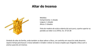 Medidas:
Comprimento: 1 côvado
Largura: 1 côvado
Altura: 2 côvados
Feito de madeira de acácia coberto de ouro puro, a parte superior as
paredes ao redor e os chifres. Ex. 37:25-28
Símbolo do altar da família, onde também se deve adorar a Deus, um cantinho em nosso lar onde devemos
separar tempo para buscar o nosso Salvador e Criador e elevar as nossas orações que chegarão a Deus com o
aroma suave de um incenso.
Altar do Incenso
 