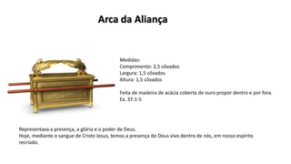 Medidas:
Comprimento: 2,5 côvados
Largura: 1,5 côvados
Altura: 1,5 côvados
Feita de madeira de acácia coberta de ouro propor dentro e por fora.
Ex. 37:1-5
Representava a presença, a glória e o poder de Deus.
Hoje, mediante o sangue de Cristo Jesus, temos a presença do Deus vivo dentro de nós, em nosso espírito
recriado.
Arca da Aliança
 