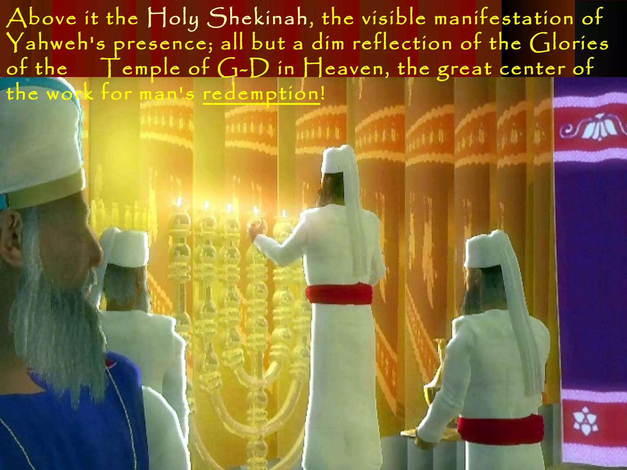 Above it the Holy Shekinah, the visible manifestation of
Yahweh's presence; all but a dim reflection of the Glories
of the   Temple of G-D in Heaven, the great center of
the work for man's redemption!
 