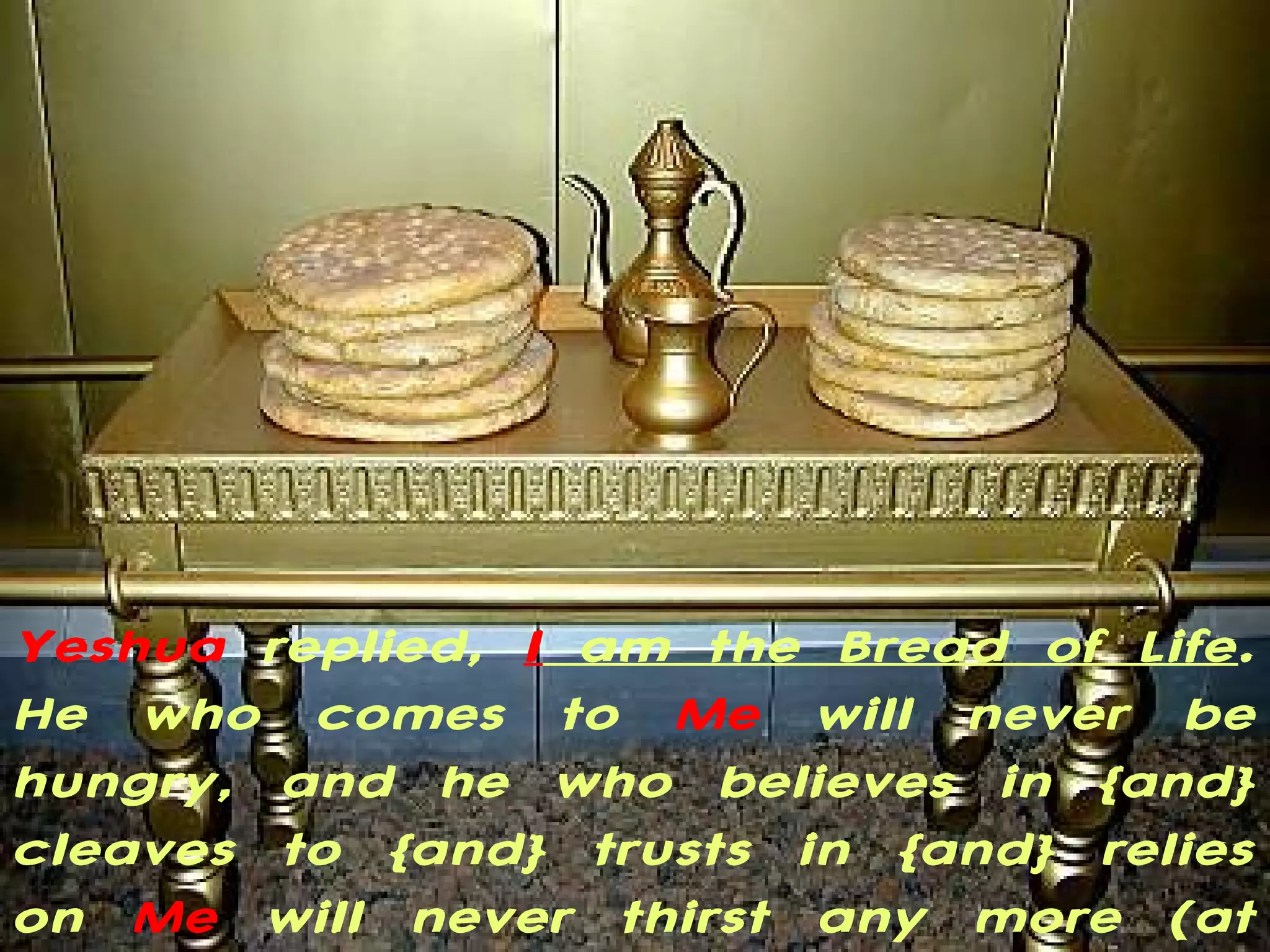 Yeshua replied, I am the Bread of Life.
He who comes to Me will never be
hungry, and he who believes in {and}
cleaves to {and} trusts in {and} relies
on Me will never thirst any more (at
 