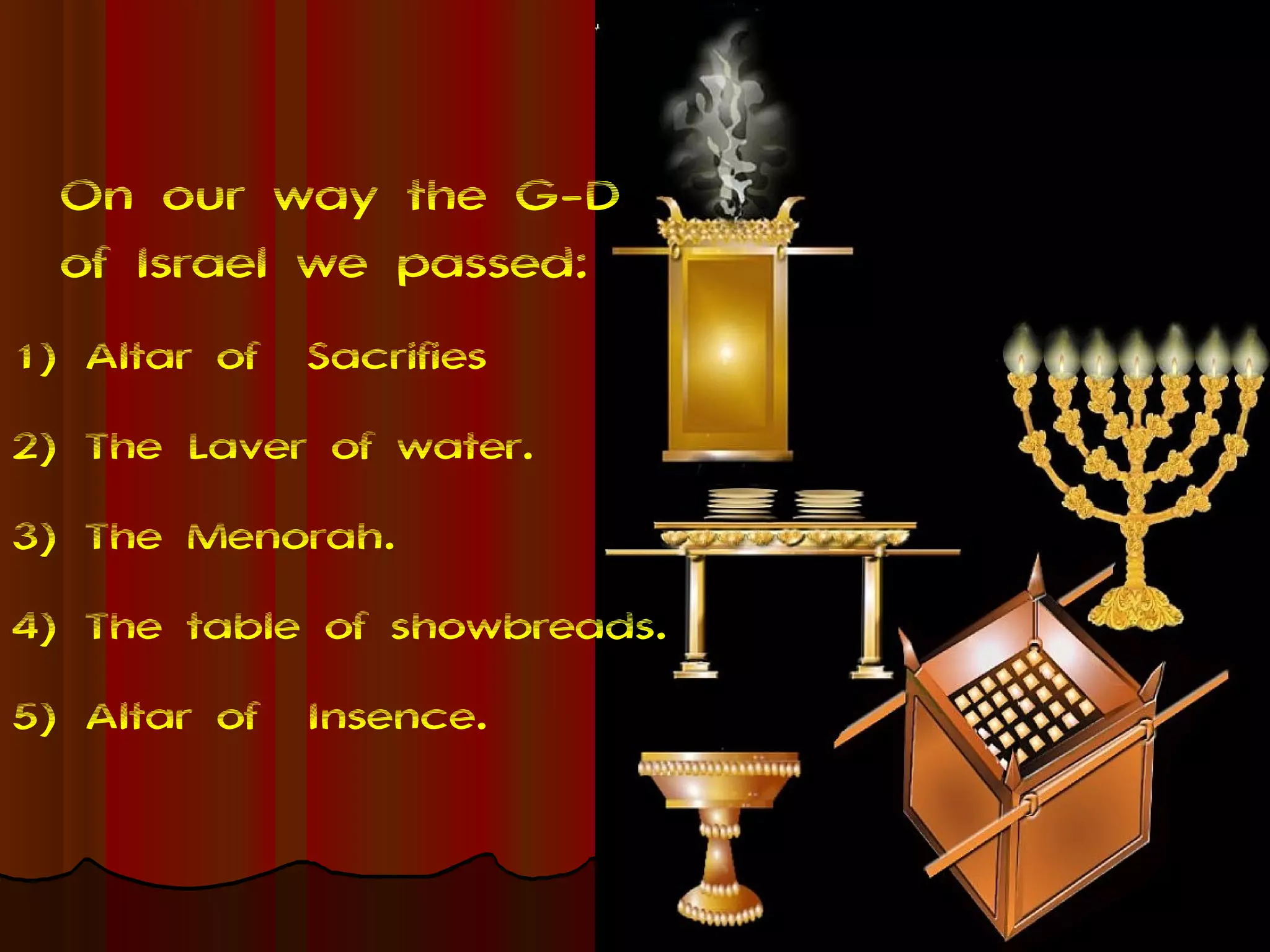 On our way the G-D
  of Israel we passed:
1) Altar of   Sacrifies
2) The Laver of water.
3) The Menorah.
4) The table of showbreads.
5) Altar of   Insence.
 