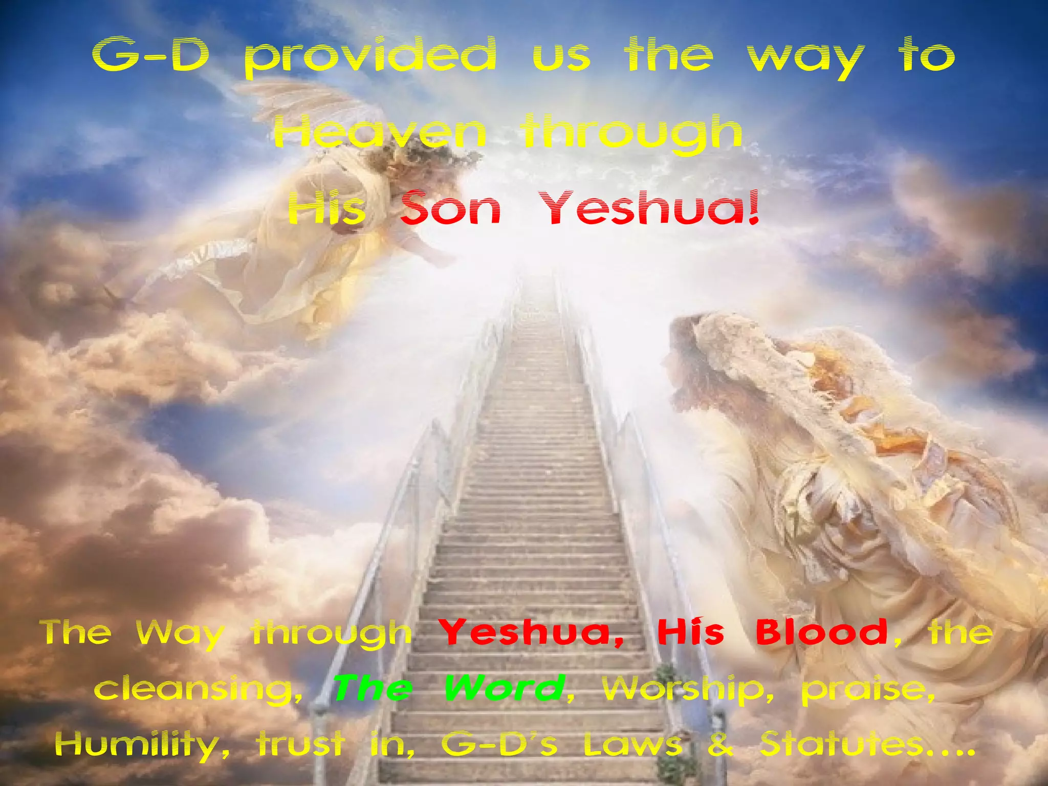 G-D provided us the way to
       Heaven through
       His Son Yeshua!




The Way through Yeshua, His Blood, the
  cleansing, The Word , Worship, praise,
 Humility, trust in, G-D’s Laws & Statutes….
 