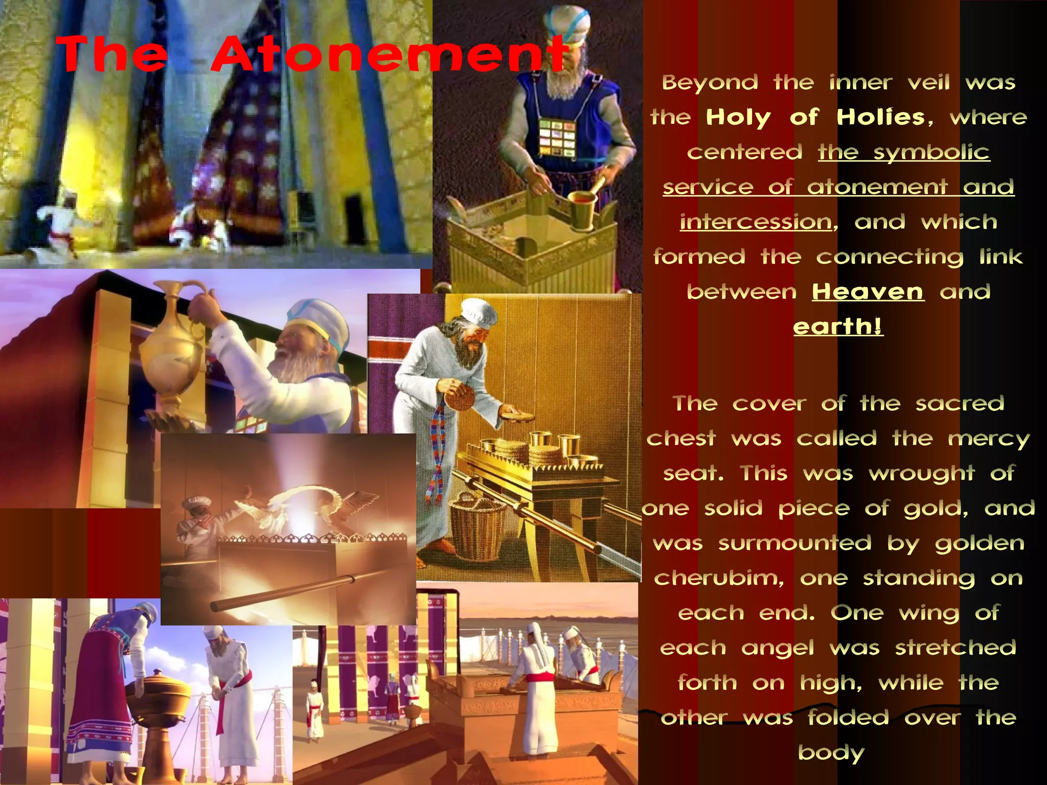 The Atonement    Beyond the inner veil was
                the Holy of Holies , where
                   centered the symbolic
                 service of atonement and
                  intercession, and which
                formed the connecting link
                   between Heaven and
                           earth!

                   The cover of the sacred
                chest was called the mercy
                  seat. This was wrought of
                one solid piece of gold, and
                 was surmounted by golden
                 cherubim, one standing on
                   each end. One wing of
                 each angel was stretched
                   forth on high, while the
                 other was folded over the
                             body
 