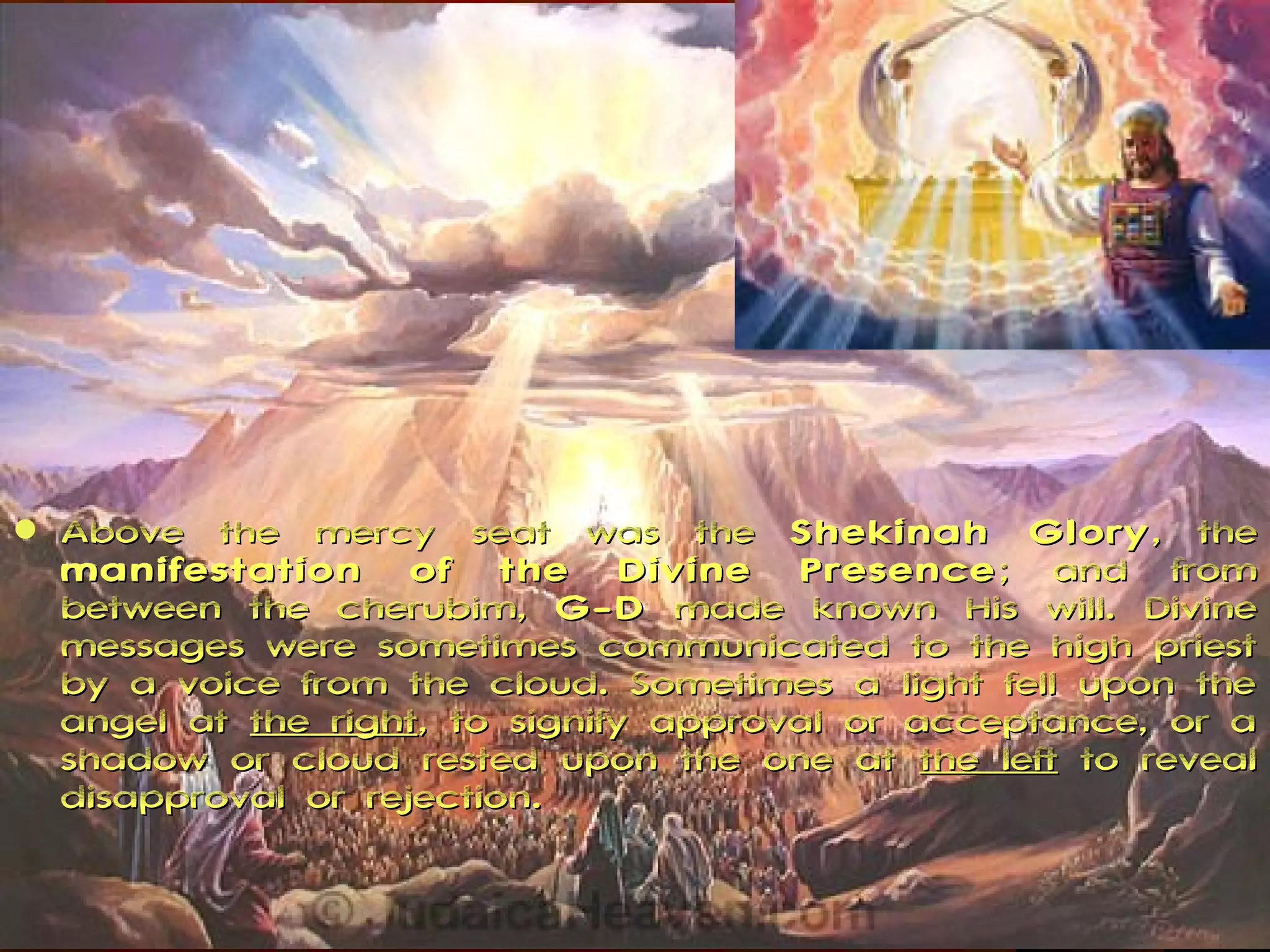    Above the mercy seat was the Shekinah Glory , the
    manifestation of the Divine Presence ; and from
    between the cherubim, G-D made known His will. Divine
    messages were sometimes communicated to the high priest
    by a voice from the cloud. Sometimes a light fell upon the
    angel at the right, to signify approval or acceptance, or a
    shadow or cloud rested upon the one at the left to reveal
    disapproval or rejection.
 