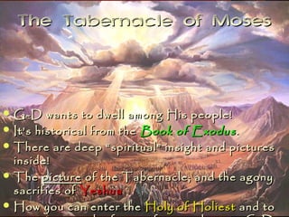The Tabernacle of Moses



 G-D    wants to dwell among His people!
 It’s historical from the Book of Exodus .
 There are deep “spiritual” insight and pictures
  inside!
 The picture of the Tabernacle; and the agony
  sacrifies of Yeshua
 How you can enter the Holy of Holiest and to
 
