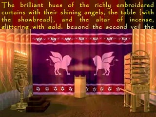 The brilliant hues of the richly embroidered
curtains with their shining angels, the table {with
the showbread}, and the altar of incense,
glittering with gold; beyond the second veil the
sacred ark, with its mystic cherubim, …
 