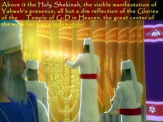 Above it the Holy Shekinah, the visible manifestation of
Yahweh's presence; all but a dim reflection of the Glories
of the   Temple of G-D in Heaven, the great center of
the work for man's redemption!
 