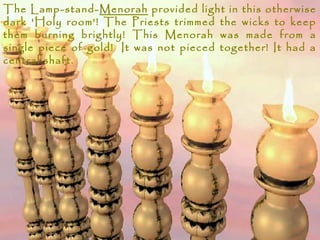 The Lamp-stand-Menorah provided light in this otherwise
dark 'Holy room'! The Priests trimmed the wicks to keep
them burning brightly! This Menorah was made from a
single piece of gold!  It was not pieced together! It had a
central shaft.
 