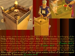 In the center, at the west-end of the Holy place, and just before the 'door-hanging' of the
Holy of Holies is standing the Golden Altar of smoke-incense , a situation of higher
honor than that of any other of the secret vessels there is yet to considered, being regarded
as immediately before the 'Throne' itself, even though the veil intervened. (Exodus 30:6) It
was made of acacia wood and overlaid with gold. (Exodus 30:3) Two rings for the gold-
covered staves passing through, by which is was carried - corner-wise, and was so placed in
the Holy place, presenting to one entering a corner and not a side! So the horns of the
Altar might point to each of the four great armies (tribes) of Israel encamped
around the Tabernacle ! (Exodus 30:4)
 