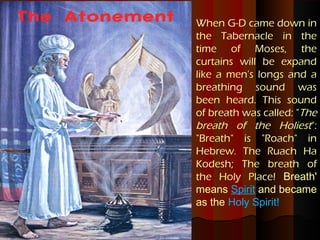 The Atonement   When G-D came down in
                the Tabernacle in the
                time of Moses, the
                curtains will be expand
                like a men's longs and a
                breathing sound was
                been heard. This sound
                of breath was called: "The
                breath of the Holiest":
                "Breath" is "Roach" in
                Hebrew. The Ruach Ha
                Kodesh; The breath of
                the Holy Place! Breath'
                means Spirit and became
                as the Holy Spirit!
 