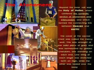 The Atonement    Beyond the inner veil was
                the Holy of Holies , where
                   centered the symbolic
                 service of atonement and
                  intercession, and which
                formed the connecting link
                   between Heaven and
                           earth!

                   The cover of the sacred
                chest was called the mercy
                  seat. This was wrought of
                one solid piece of gold, and
                 was surmounted by golden
                 cherubim, one standing on
                   each end. One wing of
                 each angel was stretched
                   forth on high, while the
                 other was folded over the
                             body
 