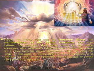    Above the mercy seat was the Shekinah Glory , the
    manifestation of the Divine Presence ; and from
    between the cherubim, G-D made known His will. Divine
    messages were sometimes communicated to the high priest
    by a voice from the cloud. Sometimes a light fell upon the
    angel at the right, to signify approval or acceptance, or a
    shadow or cloud rested upon the one at the left to reveal
    disapproval or rejection.
 