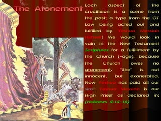 Each       aspect     of     the
The Atonement   crucifixion is a scene from
                the past; a type from the OT
                Law being acted out and
                fulfilled by Yeshua Messiah
                Himself! We would look in
                vain in the New Testament
                Scriptures for a fulfillment by
                the Church (-age), because
                the      Church    owes       no
                atonement.     "She" is not
                innocent, but exonerated.
                Now Yeshua has paid all our
                sins! Yeshua Messiah is our
                High Priest as declared in:
                (Hebrews 4:14-16)
 