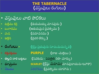 8/3/2021 Email: goodnews4_u@hotmail.com 12
THE TABERNACLE
(వసు
ు వులు రుంగులు)
• వసు
ు వులు వాటి పోలికలు
• షిత్త
ు ము కర
ీ (క్షయమయ్యయ మానవుడు )
• బుంగారము (అక్షయమ
ై న ద
ై వత్ేము )
• వుండి (విమోచనము )
• ఇత్
ు డి (ద
ై విక త్తరుప )
• రంగులు - (క్రీ సు
ు ప్
ర భువును సూచుంచుచుననవి)
• రక
త వర
ణ ము PURPLE (రాజు -మత్
ు యి )
• తెల
ల ని నార బట
ు లు (స్వవకుడు - ప్విత్
ర త్,నీతి- మారుక)
• ధూమ
ర ము SCARLET (క్రీ సు
ు మహిమ)మానవుడాయ్యను-లూకా)
• నీలము ప్రలోకము (ద
ై వత్ేము యోహాను )
 