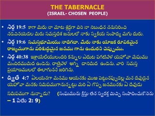 8/3/2021 Email: goodnews4_u@hotmail.com 13
THE TABERNACLE
(ISRAEL- CHOSEN PEOPLE)
• నిర
గ 19:5 కాగా మీరు నా మాట శ్ీ ద్
ధ గా విని నా నిబుంధ్న ననుస్రిుంచ
నడిచనయ్యడల మీరు స్మస్
ు దేశ్ జనులలో నాకు స్ేక్రయ స్ుంపాదద్య మగు దురు.
• నిర
గ 19:6 సమస
త భూమియు నాద్దేగద్ధ. మీరు నాకు యాజక రూప్కమ
ై న
రాజయముగాను ప్రిశుద్
ా మ
ై న జనము గాను ఉందురని చెపుమము.
• నిర
గ 40:38 ఇశ్ర
ీ యేలీయలుంద్రి కనునల ఎదుట ప్గటివేళ య్యహోవా మేఘము
ముందిరముమీద్ ఉుండెను. రాతి
ర వేళ అగ్నన దానిమీద్ ఉుండెను. వారి స్మస్
ు
ప్
ర యాణ్ములలో ఈలాగుననే జరిగెను.
• దిితీ 4:7 ఏలయనగా మనము ఆయనకు మొఱ పెట్ట
ు నపుపడెల
ల మన దేవుడె
ై న
య్యహోవా మనకు స్మీప్ముగానుననట్ట
ు మరి ఏ గొప్ప జనమునకు ఏ దేవుడు
స్మీప్ముగా నునానడు? (స్ుంఘమును క్రీ సు
ు త్న స్ేరకత మిచా స్ుంపాదదిుంచుకొనెను
– 1 పేతు 2: 9)
 
